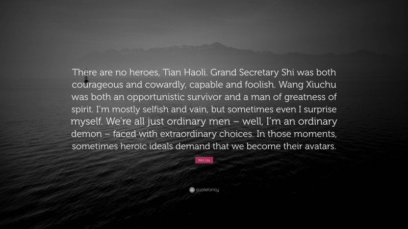 Ken Liu Quote: “There are no heroes, Tian Haoli. Grand Secretary Shi was both courageous and cowardly, capable and foolish. Wang Xiuchu was both an opportunistic survivor and a man of greatness of spirit. I’m mostly selfish and vain, but sometimes even I surprise myself. We’re all just ordinary men – well, I’m an ordinary demon – faced with extraordinary choices. In those moments, sometimes heroic ideals demand that we become their avatars.”