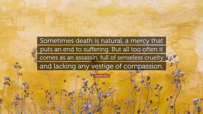 Stephen King Quote: “Sometimes death is natural, a mercy that puts an end to suffering. But all too often it comes as an assassin, full of senseless cruelty and lacking any vestige of compassion.”