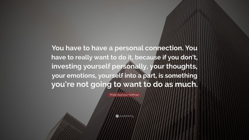 Philip Seymour Hoffman Quote: “You have to have a personal connection. You have to really want to do it, because if you don’t, investing yourself personally, your thoughts, your emotions, yourself into a part, is something you’re not going to want to do as much.”