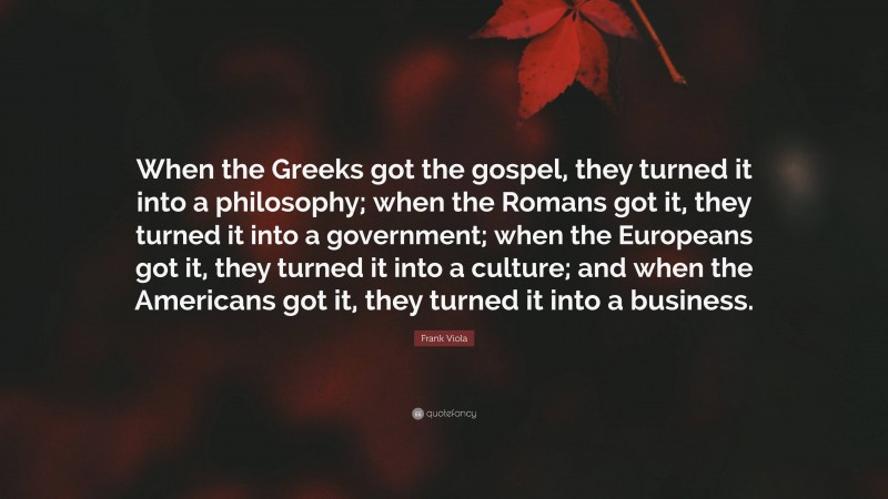 Frank Viola Quote: “When the Greeks got the gospel, they turned it into a philosophy; when the Romans got it, they turned it into a government; when the Europeans got it, they turned it into a culture; and when the Americans got it, they turned it into a business.”