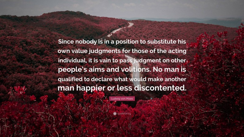 Ludwig von Mises Quote: “Since nobody is in a position to substitute his own value judgments for those of the acting individual, it is vain to pass judgment on other people’s aims and volitions. No man is qualified to declare what would make another man happier or less discontented.”