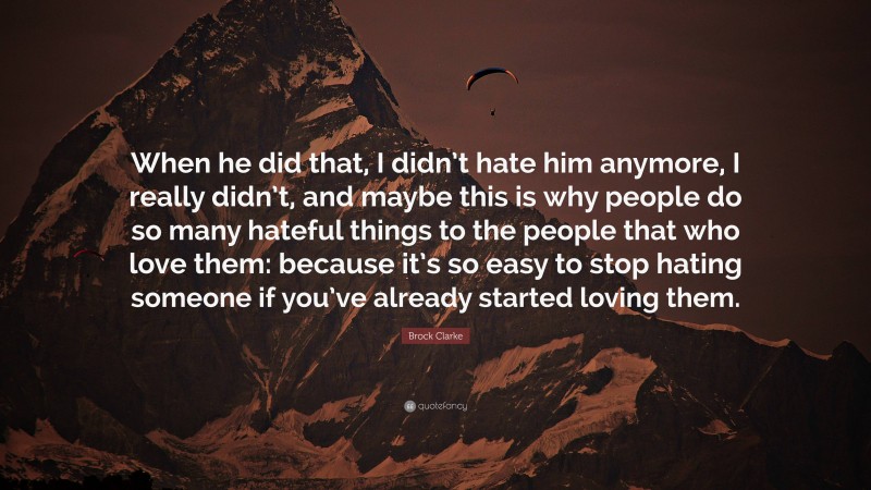 Brock Clarke Quote: “When he did that, I didn’t hate him anymore, I really didn’t, and maybe this is why people do so many hateful things to the people that who love them: because it’s so easy to stop hating someone if you’ve already started loving them.”