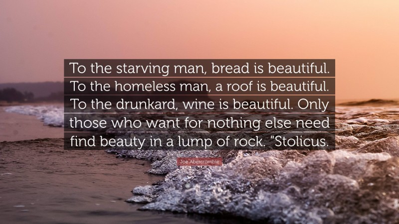 Joe Abercrombie Quote: “To the starving man, bread is beautiful. To the homeless man, a roof is beautiful. To the drunkard, wine is beautiful. Only those who want for nothing else need find beauty in a lump of rock. “Stolicus.”