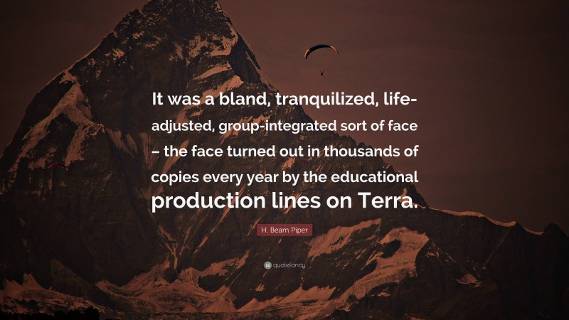 H. Beam Piper Quote: “It was a bland, tranquilized, life-adjusted, group-integrated sort of face – the face turned out in thousands of copies every year by the educational production lines on Terra.”