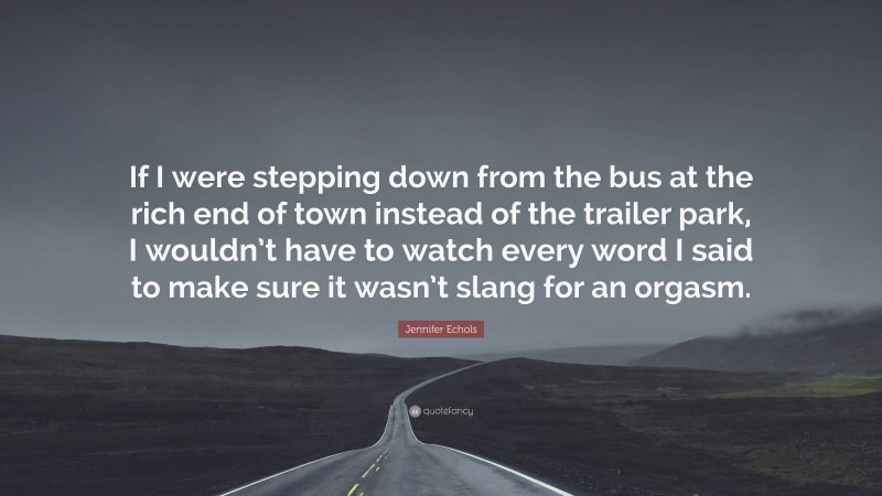 Jennifer Echols Quote: “If I were stepping down from the bus at the rich end of town instead of the trailer park, I wouldn’t have to watch every word I said to make sure it wasn’t slang for an orgasm.”