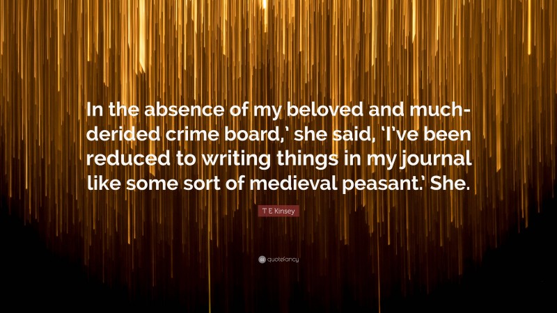 T E Kinsey Quote: “In the absence of my beloved and much-derided crime board,’ she said, ‘I’ve been reduced to writing things in my journal like some sort of medieval peasant.’ She.”