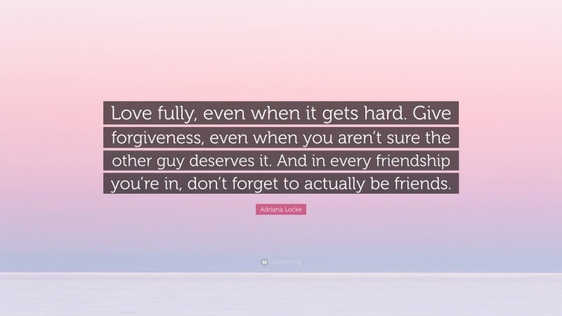 Adriana Locke Quote: “Love fully, even when it gets hard. Give forgiveness, even when you aren’t sure the other guy deserves it. And in every friendship you’re in, don’t forget to actually be friends.”