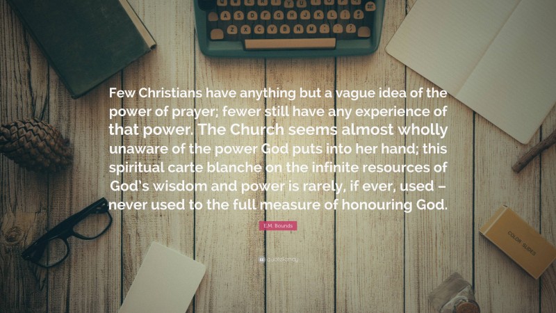 E.M. Bounds Quote: “Few Christians have anything but a vague idea of the power of prayer; fewer still have any experience of that power. The Church seems almost wholly unaware of the power God puts into her hand; this spiritual carte blanche on the infinite resources of God’s wisdom and power is rarely, if ever, used – never used to the full measure of honouring God.”