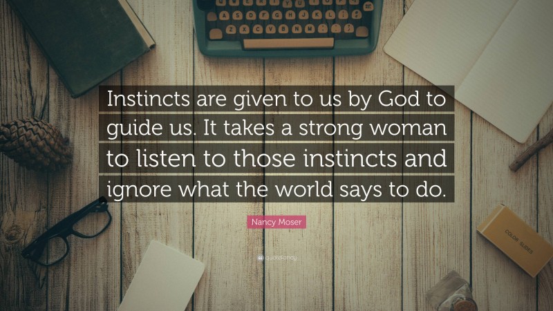 Nancy Moser Quote: “Instincts are given to us by God to guide us. It takes a strong woman to listen to those instincts and ignore what the world says to do.”