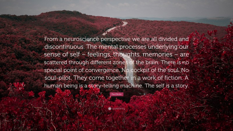 Paul Broks Quote: “From a neuroscience perspective we are all divided and discontinuous. The mental processes underlying our sense of self – feelings, thoughts, memories – are scattered through different zones of the brain. There is no special point of convergence. No cockpit of the soul. No soul-pilot. They come together in a work of fiction. A human being is a story-telling machine. The self is a story.”