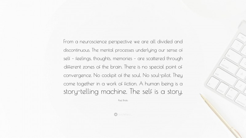 Paul Broks Quote: “From a neuroscience perspective we are all divided and discontinuous. The mental processes underlying our sense of self – feelings, thoughts, memories – are scattered through different zones of the brain. There is no special point of convergence. No cockpit of the soul. No soul-pilot. They come together in a work of fiction. A human being is a story-telling machine. The self is a story.”