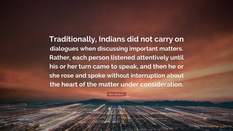 Kent Nerburn Quote: “Traditionally, Indians did not carry on dialogues when discussing important matters. Rather, each person listened attentively until his or her turn came to speak, and then he or she rose and spoke without interruption about the heart of the matter under consideration.”