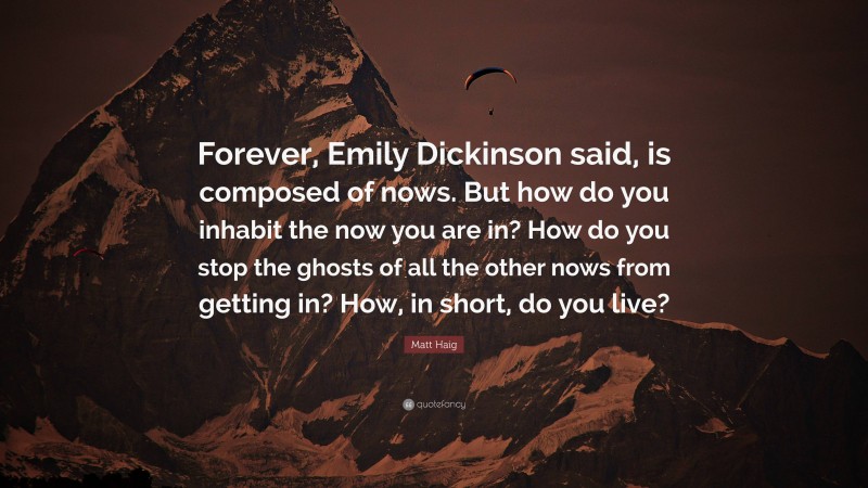 Matt Haig Quote: “Forever, Emily Dickinson said, is composed of nows. But how do you inhabit the now you are in? How do you stop the ghosts of all the other nows from getting in? How, in short, do you live?”