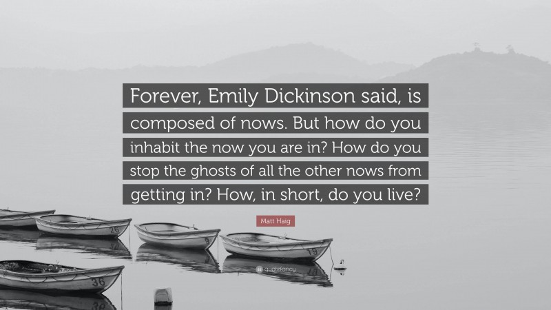 Matt Haig Quote: “Forever, Emily Dickinson said, is composed of nows. But how do you inhabit the now you are in? How do you stop the ghosts of all the other nows from getting in? How, in short, do you live?”