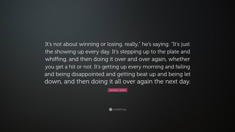 Jennifer E. Smith Quote: “It’s not about winning or losing, really,” he’s saying. “It’s just the showing up every day. It’s stepping up to the plate and whiffing, and then doing it over and over again, whether you get a hit or not. It’s getting up every morning and failing and being disappointed and getting beat up and being let down, and then doing it all over again the next day.”