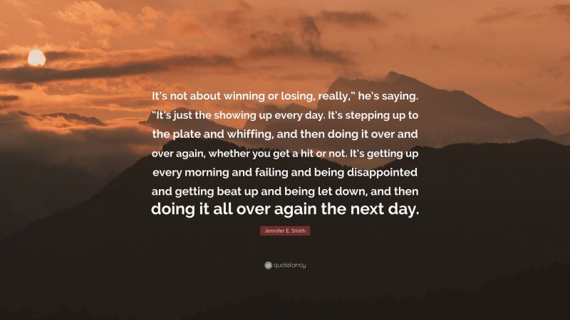 Jennifer E. Smith Quote: “It’s not about winning or losing, really,” he’s saying. “It’s just the showing up every day. It’s stepping up to the plate and whiffing, and then doing it over and over again, whether you get a hit or not. It’s getting up every morning and failing and being disappointed and getting beat up and being let down, and then doing it all over again the next day.”