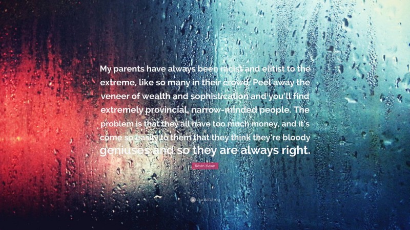 Kevin Kwan Quote: “My parents have always been racist and elitist to the extreme, like so many in their crowd. Peel away the veneer of wealth and sophistication and you’ll find extremely provincial, narrow-minded people. The problem is that they all have too much money, and it’s come so easily to them that they think they’re bloody geniuses and so they are always right.”