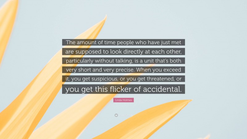 Linda Holmes Quote: “The amount of time people who have just met are supposed to look directly at each other, particularly without talking, is a unit that’s both very short and very precise. When you exceed it, you get suspicious, or you get threatened, or you get this flicker of accidental.”