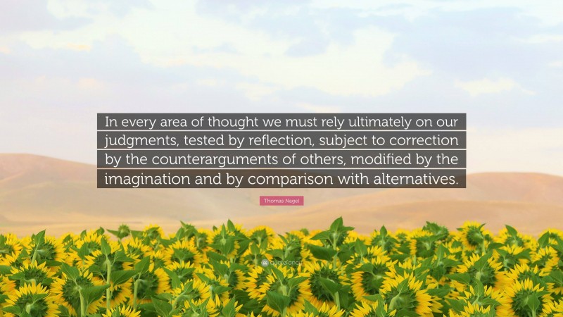 Thomas Nagel Quote: “In every area of thought we must rely ultimately on our judgments, tested by reflection, subject to correction by the counterarguments of others, modified by the imagination and by comparison with alternatives.”