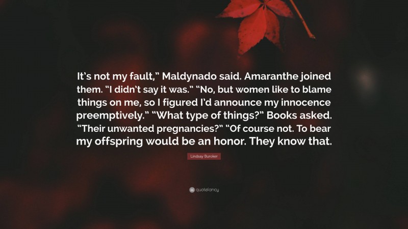 Lindsay Buroker Quote: “It’s not my fault,” Maldynado said. Amaranthe joined them. “I didn’t say it was.” “No, but women like to blame things on me, so I figured I’d announce my innocence preemptively.” “What type of things?” Books asked. “Their unwanted pregnancies?” “Of course not. To bear my offspring would be an honor. They know that.”