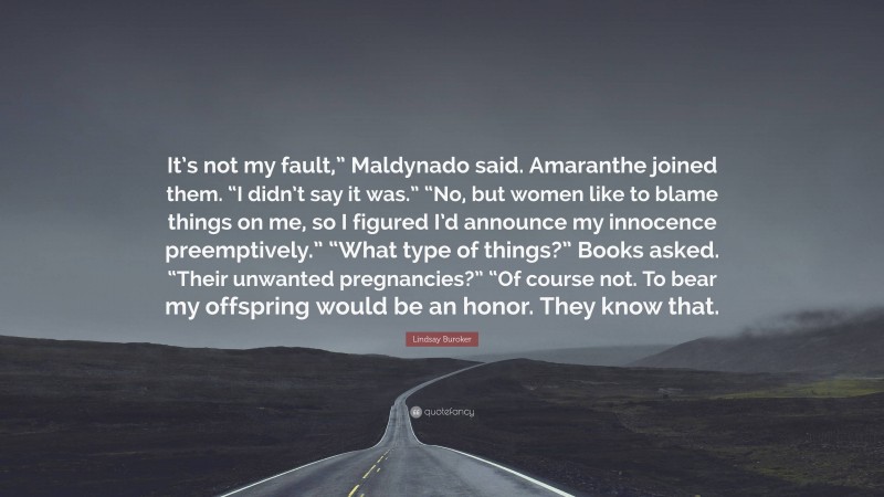 Lindsay Buroker Quote: “It’s not my fault,” Maldynado said. Amaranthe joined them. “I didn’t say it was.” “No, but women like to blame things on me, so I figured I’d announce my innocence preemptively.” “What type of things?” Books asked. “Their unwanted pregnancies?” “Of course not. To bear my offspring would be an honor. They know that.”