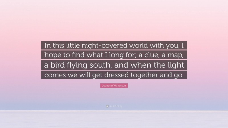 Jeanette Winterson Quote: “In this little night-covered world with you, I hope to find what I long for; a clue, a map, a bird flying south, and when the light comes we will get dressed together and go.”