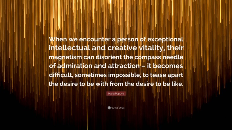 Maria Popova Quote: “When we encounter a person of exceptional intellectual and creative vitality, their magnetism can disorient the compass needle of admiration and attraction – it becomes difficult, sometimes impossible, to tease apart the desire to be with from the desire to be like.”