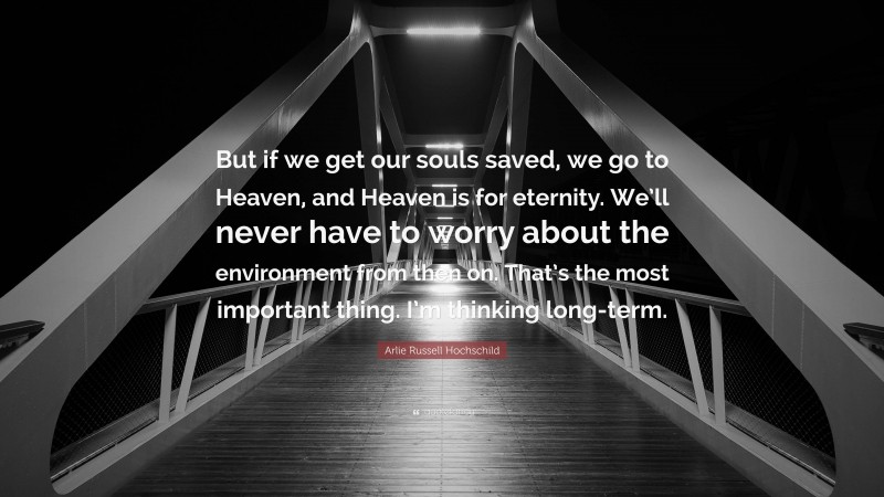 Arlie Russell Hochschild Quote: “But if we get our souls saved, we go to Heaven, and Heaven is for eternity. We’ll never have to worry about the environment from then on. That’s the most important thing. I’m thinking long-term.”