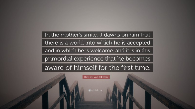 Hans Urs von Balthasar Quote: “In the mother’s smile, it dawns on him that there is a world into which he is accepted and in which he is welcome, and it is in this primordial experience that he becomes aware of himself for the first time.”