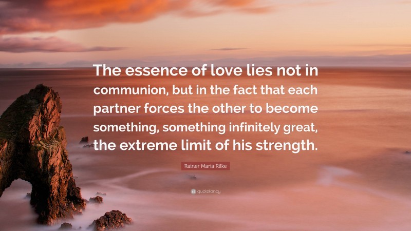 Rainer Maria Rilke Quote: “The essence of love lies not in communion, but in the fact that each partner forces the other to become something, something infinitely great, the extreme limit of his strength.”