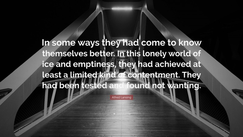 Alfred Lansing Quote: “In some ways they had come to know themselves better. In this lonely world of ice and emptiness, they had achieved at least a limited kind of contentment. They had been tested and found not wanting.”