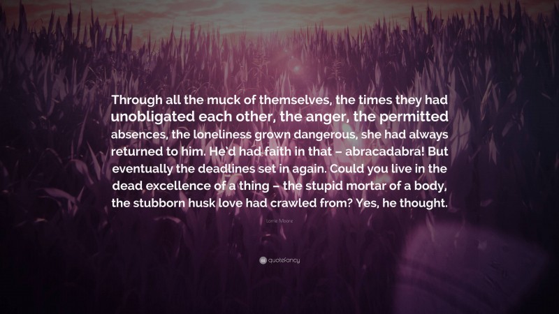 Lorrie Moore Quote: “Through all the muck of themselves, the times they had unobligated each other, the anger, the permitted absences, the loneliness grown dangerous, she had always returned to him. He’d had faith in that – abracadabra! But eventually the deadlines set in again. Could you live in the dead excellence of a thing – the stupid mortar of a body, the stubborn husk love had crawled from? Yes, he thought.”