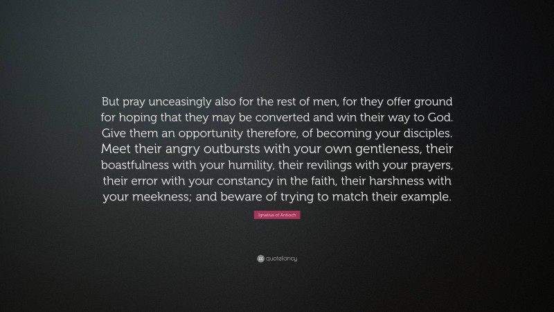 Ignatius of Antioch Quote: “But pray unceasingly also for the rest of men, for they offer ground for hoping that they may be converted and win their way to God. Give them an opportunity therefore, of becoming your disciples. Meet their angry outbursts with your own gentleness, their boastfulness with your humility, their revilings with your prayers, their error with your constancy in the faith, their harshness with your meekness; and beware of trying to match their example.”