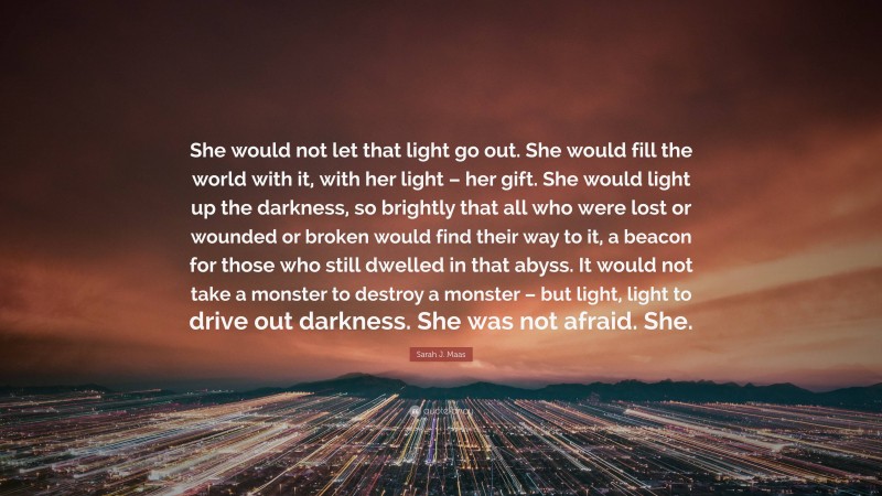 Sarah J. Maas Quote: “She would not let that light go out. She would fill the world with it, with her light – her gift. She would light up the darkness, so brightly that all who were lost or wounded or broken would find their way to it, a beacon for those who still dwelled in that abyss. It would not take a monster to destroy a monster – but light, light to drive out darkness. She was not afraid. She.”