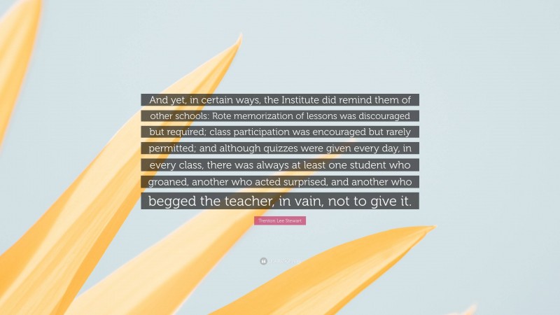 Trenton Lee Stewart Quote: “And yet, in certain ways, the Institute did remind them of other schools: Rote memorization of lessons was discouraged but required; class participation was encouraged but rarely permitted; and although quizzes were given every day, in every class, there was always at least one student who groaned, another who acted surprised, and another who begged the teacher, in vain, not to give it.”