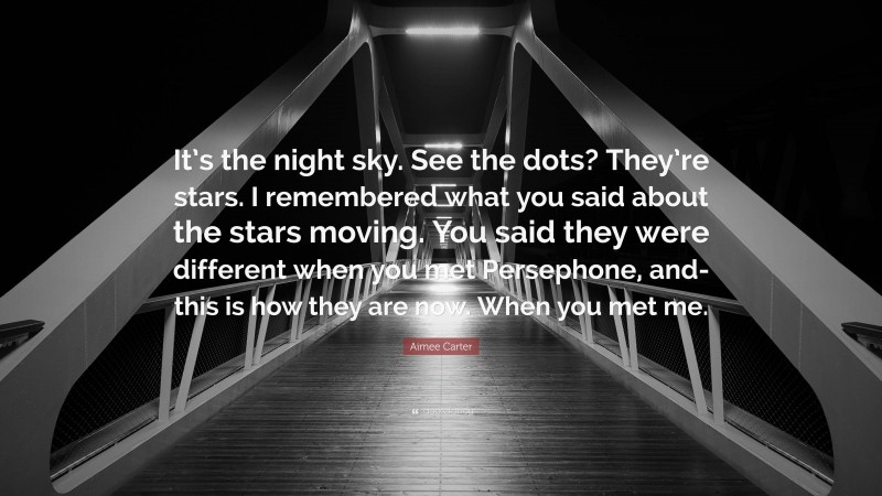 Aimee Carter Quote: “It’s the night sky. See the dots? They’re stars. I remembered what you said about the stars moving. You said they were different when you met Persephone, and- this is how they are now. When you met me.”