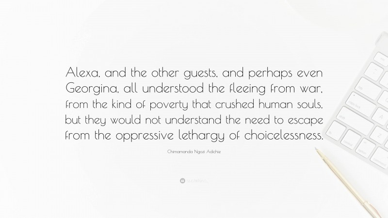 Chimamanda Ngozi Adichie Quote: “Alexa, and the other guests, and perhaps even Georgina, all understood the fleeing from war, from the kind of poverty that crushed human souls, but they would not understand the need to escape from the oppressive lethargy of choicelessness.”