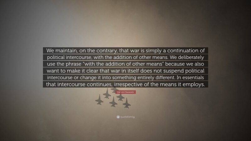 Carl von Clausewitz Quote: “We maintain, on the contrary, that war is simply a continuation of political intercourse, with the addition of other means. We deliberately use the phrase “with the addition of other means” because we also want to make it clear that war in itself does not suspend political intercourse or change it into something entirely different. In essentials that intercourse continues, irrespective of the means it employs.”