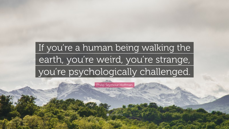 Philip Seymour Hoffman Quote: “If you’re a human being walking the earth, you’re weird, you’re strange, you’re psychologically challenged.”