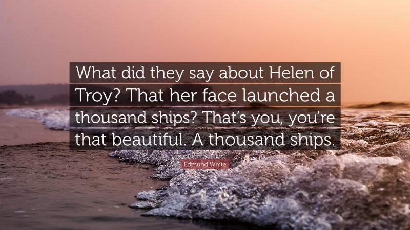 Edmund White Quote: “What did they say about Helen of Troy? That her face launched a thousand ships? That’s you, you’re that beautiful. A thousand ships.”