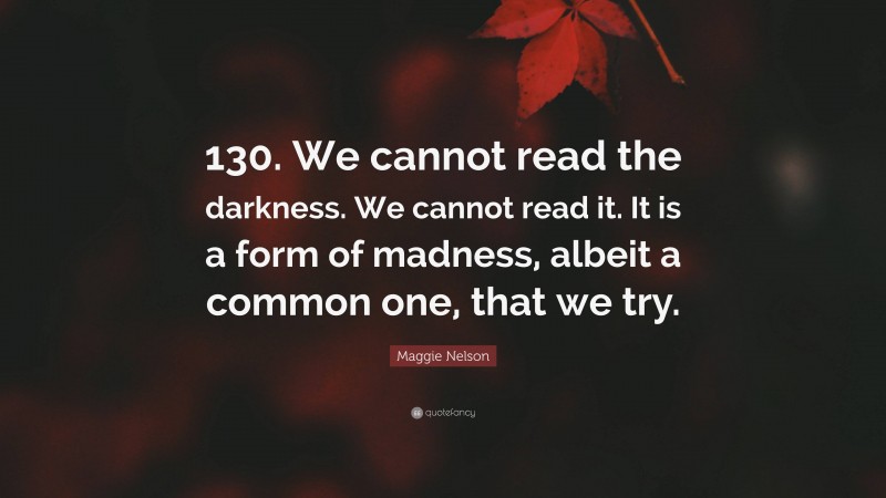 Maggie Nelson Quote: “130. We cannot read the darkness. We cannot read it. It is a form of madness, albeit a common one, that we try.”