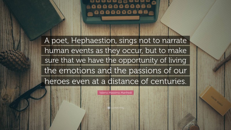 Valerio Massimo Manfredi Quote: “A poet, Hephaestion, sings not to narrate human events as they occur, but to make sure that we have the opportunity of living the emotions and the passions of our heroes even at a distance of centuries.”