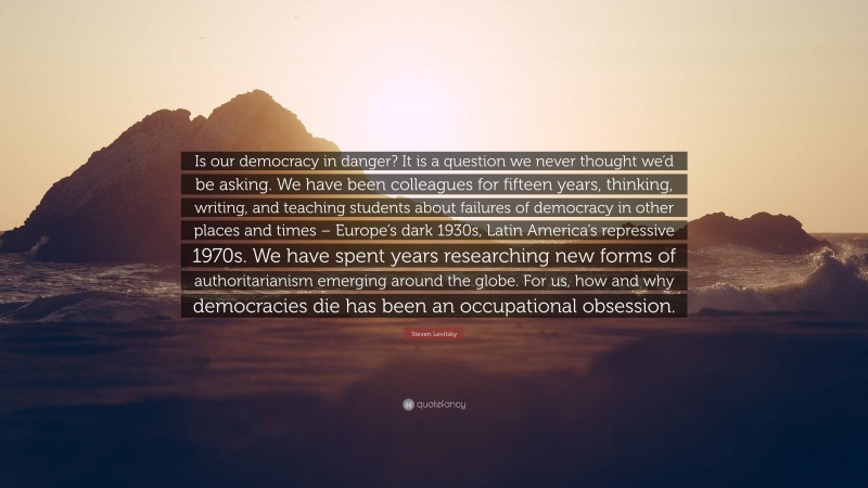 Steven Levitsky Quote: “Is our democracy in danger? It is a question we never thought we’d be asking. We have been colleagues for fifteen years, thinking, writing, and teaching students about failures of democracy in other places and times – Europe’s dark 1930s, Latin America’s repressive 1970s. We have spent years researching new forms of authoritarianism emerging around the globe. For us, how and why democracies die has been an occupational obsession.”