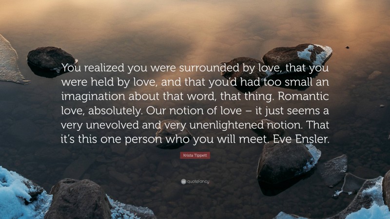 Krista Tippett Quote: “You realized you were surrounded by love, that you were held by love, and that you’d had too small an imagination about that word, that thing. Romantic love, absolutely. Our notion of love – it just seems a very unevolved and very unenlightened notion. That it’s this one person who you will meet. Eve Ensler.”