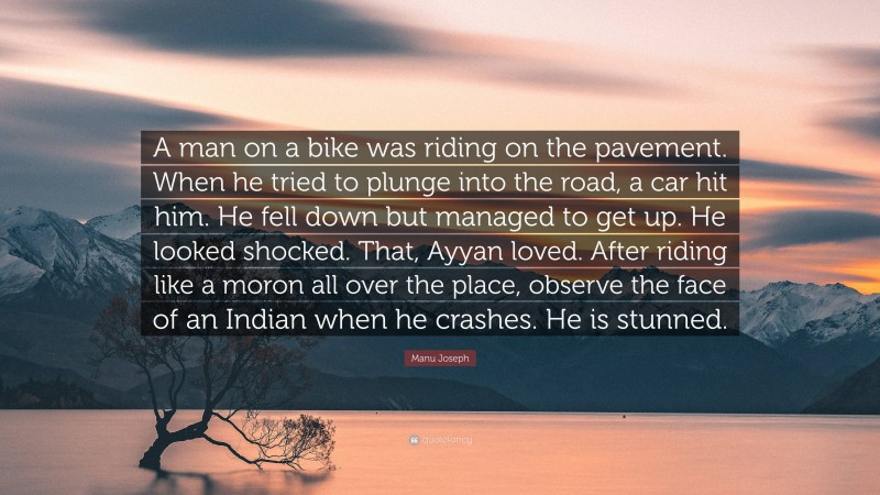 Manu Joseph Quote: “A man on a bike was riding on the pavement. When he tried to plunge into the road, a car hit him. He fell down but managed to get up. He looked shocked. That, Ayyan loved. After riding like a moron all over the place, observe the face of an Indian when he crashes. He is stunned.”