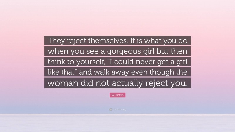 W. Anton Quote: “They reject themselves. It is what you do when you see a gorgeous girl but then think to yourself, “I could never get a girl like that” and walk away even though the woman did not actually reject you.”