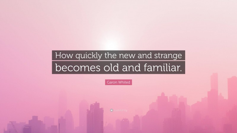 Garon Whited Quote: “How quickly the new and strange becomes old and familiar.”