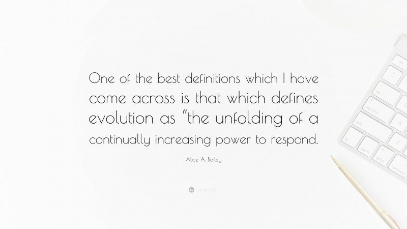 Alice A. Bailey Quote: “One of the best definitions which I have come across is that which defines evolution as “the unfolding of a continually increasing power to respond.”