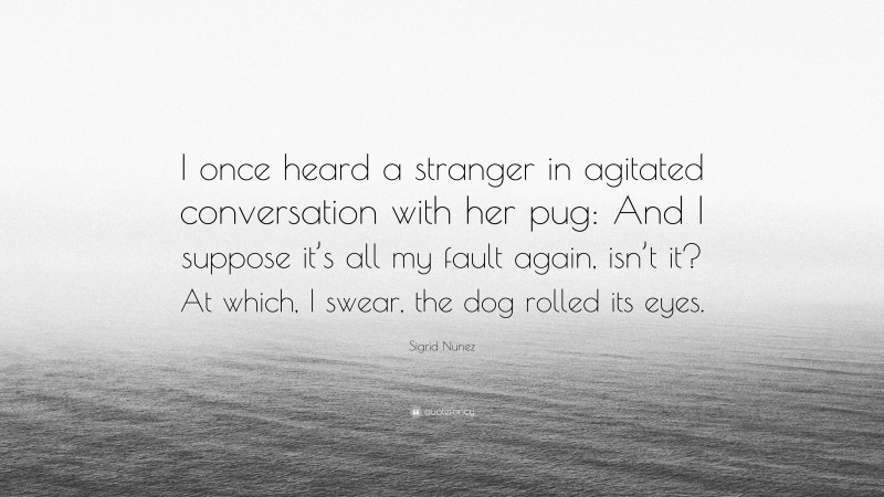 Sigrid Nunez Quote: “I once heard a stranger in agitated conversation with her pug: And I suppose it’s all my fault again, isn’t it? At which, I swear, the dog rolled its eyes.”