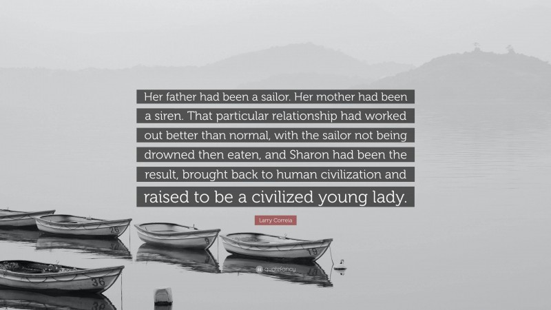 Larry Correia Quote: “Her father had been a sailor. Her mother had been a siren. That particular relationship had worked out better than normal, with the sailor not being drowned then eaten, and Sharon had been the result, brought back to human civilization and raised to be a civilized young lady.”